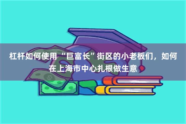 杠杆如何使用 “巨富长”街区的小老板们，如何在上海市中心扎根做生意