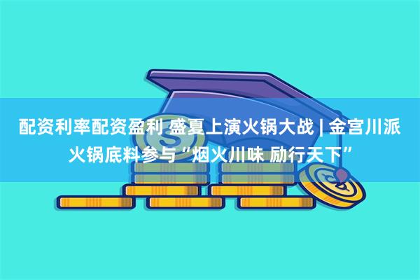 配资利率配资盈利 盛夏上演火锅大战 | 金宫川派火锅底料参与“烟火川味 励行天下”