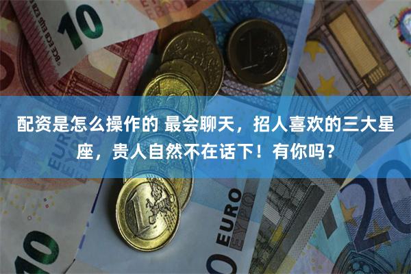 配资是怎么操作的 最会聊天，招人喜欢的三大星座，贵人自然不在话下！有你吗？