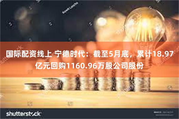 国际配资线上 宁德时代：截至5月底，累计18.97亿元回购1160.96万股公司股份