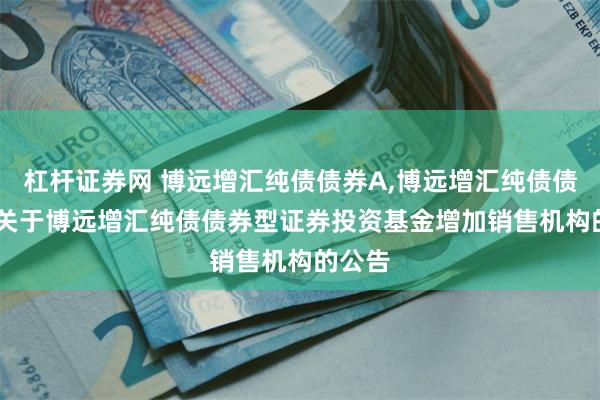 杠杆证券网 博远增汇纯债债券A,博远增汇纯债债券C: 关于博远增汇纯债债券型证券投资基金增加销售机构的公告