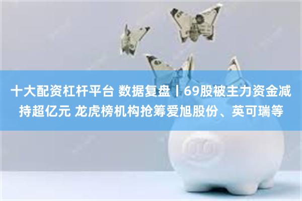 十大配资杠杆平台 数据复盘丨69股被主力资金减持超亿元 龙虎榜机构抢筹爱旭股份、英可瑞等