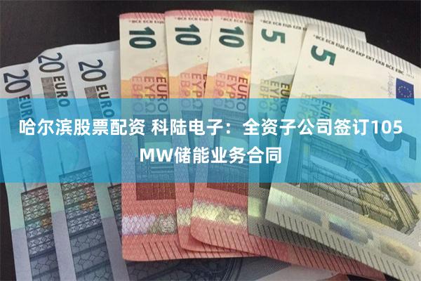 哈尔滨股票配资 科陆电子：全资子公司签订105MW储能业务合同