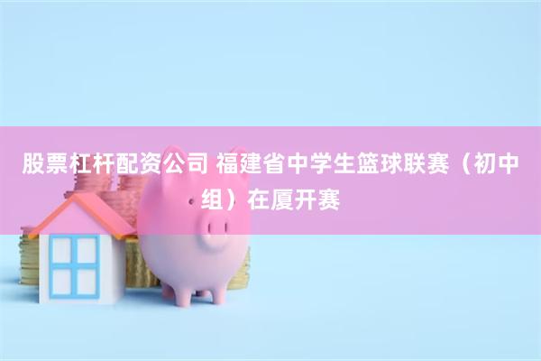 股票杠杆配资公司 福建省中学生篮球联赛（初中组）在厦开赛