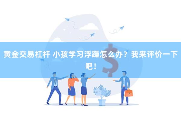 黄金交易杠杆 小孩学习浮躁怎么办？我来评价一下吧！