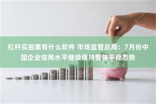 杠杆买股票有什么软件 市场监管总局：7月份中国企业信用水平继续保持整体平稳态势