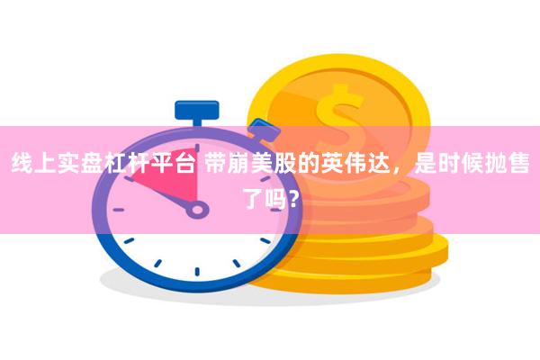 线上实盘杠杆平台 带崩美股的英伟达，是时候抛售了吗？