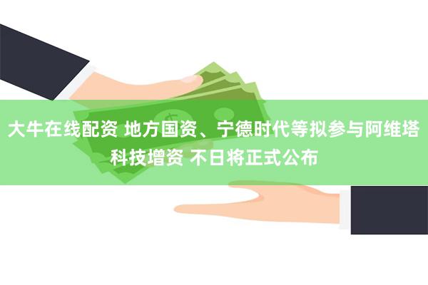 大牛在线配资 地方国资、宁德时代等拟参与阿维塔科技增资 不日将正式公布