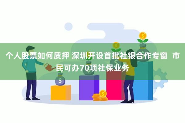 个人股票如何质押 深圳开设首批社银合作专窗  市民可办70项社保业务