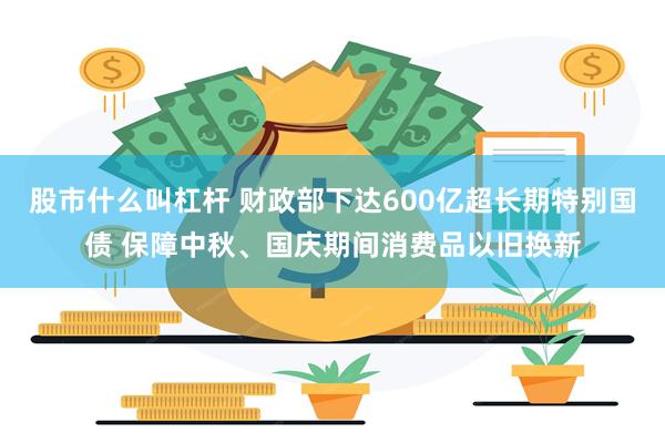 股市什么叫杠杆 财政部下达600亿超长期特别国债 保障中秋、国庆期间消费品以旧换新