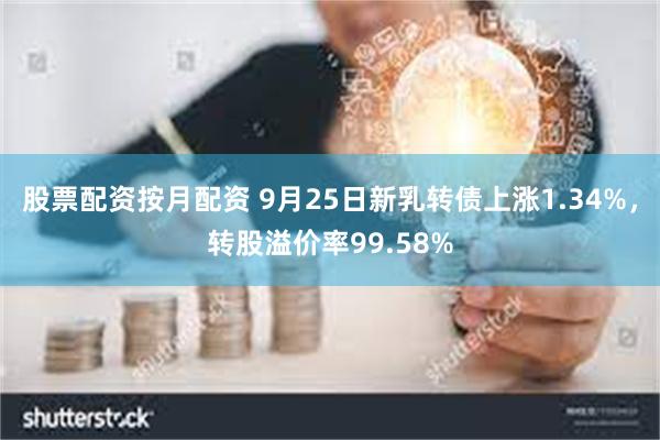 股票配资按月配资 9月25日新乳转债上涨1.34%，转股溢价率99.58%