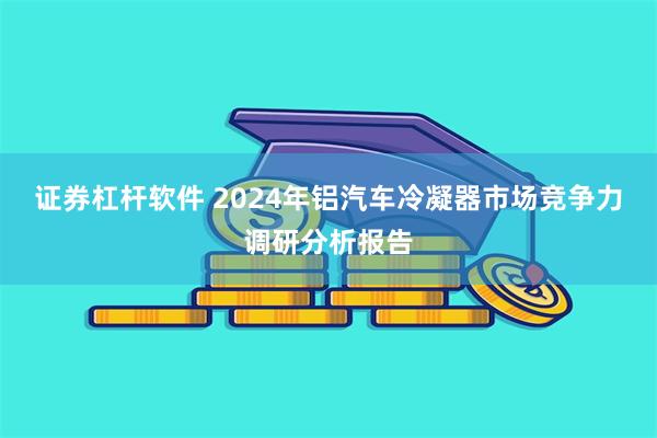 证券杠杆软件 2024年铝汽车冷凝器市场竞争力调研分析报告