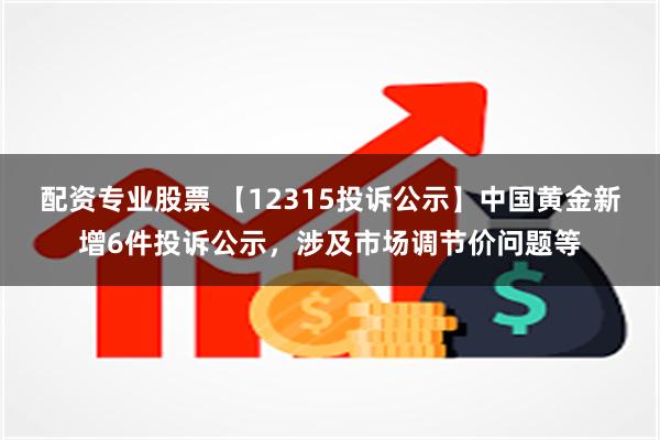 配资专业股票 【12315投诉公示】中国黄金新增6件投诉公示，涉及市场调节价问题等