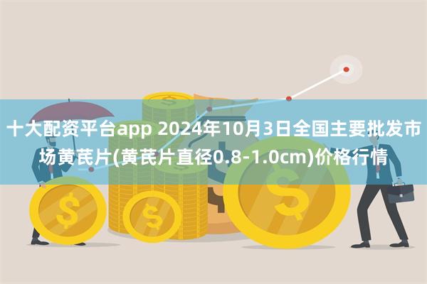 十大配资平台app 2024年10月3日全国主要批发市场黄芪片(黄芪片直径0.8-1.0cm)价格行情