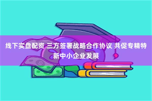 线下实盘配资 三方签署战略合作协议 共促专精特新中小企业发展