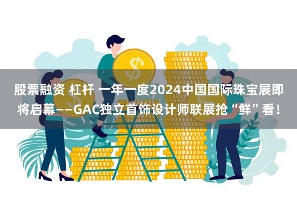 股票融资 杠杆 一年一度2024中国国际珠宝展即将启幕——GAC独立首饰设计师联展抢“鲜”看！