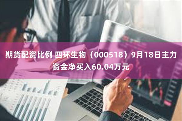 期货配资比例 四环生物（000518）9月18日主力资金净买入60.04万元