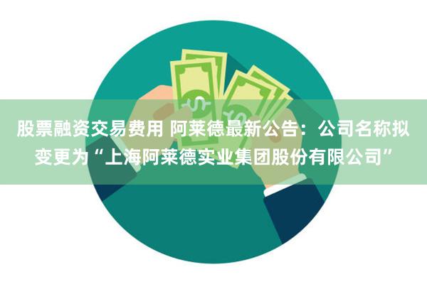 股票融资交易费用 阿莱德最新公告：公司名称拟变更为“上海阿莱德实业集团股份有限公司”