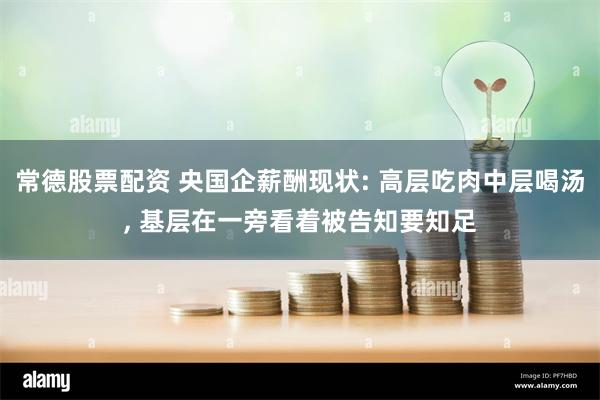 常德股票配资 央国企薪酬现状: 高层吃肉中层喝汤, 基层在一旁看着被告知要知足