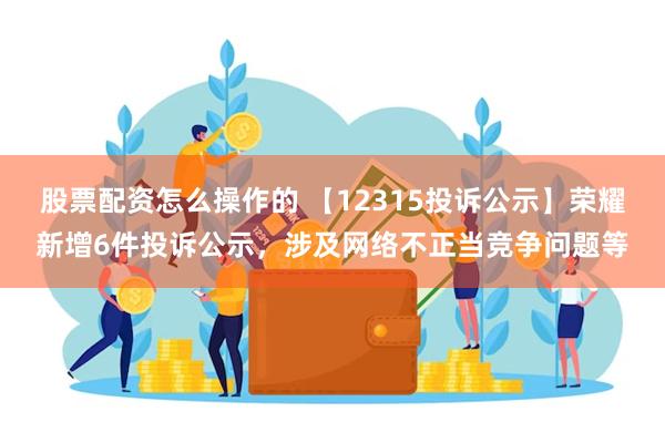 股票配资怎么操作的 【12315投诉公示】荣耀新增6件投诉公示，涉及网络不正当竞争问题等