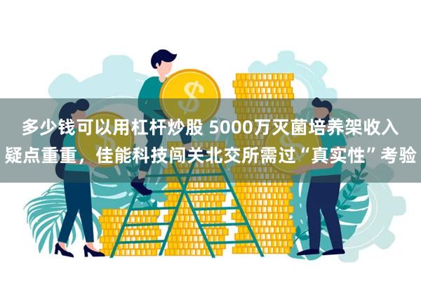 多少钱可以用杠杆炒股 5000万灭菌培养架收入疑点重重，佳能科技闯关北交所需过“真实性”考验