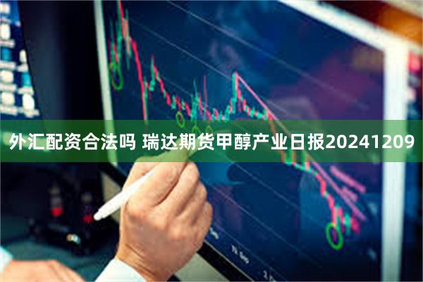 外汇配资合法吗 瑞达期货甲醇产业日报20241209