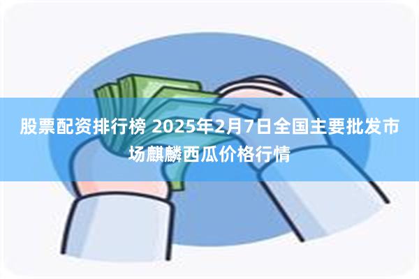 股票配资排行榜 2025年2月7日全国主要批发市场麒麟西瓜价格行情