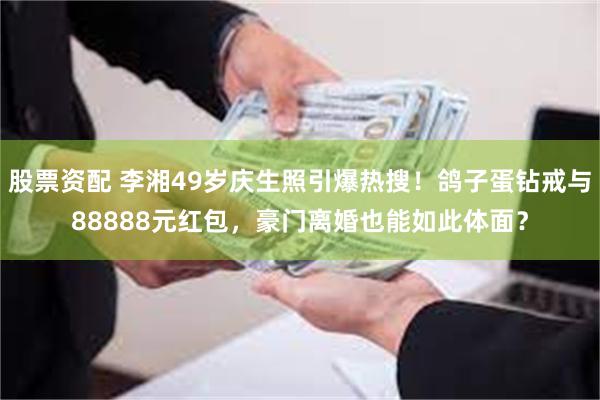 股票资配 李湘49岁庆生照引爆热搜！鸽子蛋钻戒与88888元红包，豪门离婚也能如此体面？