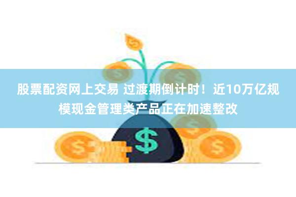 股票配资网上交易 过渡期倒计时！近10万亿规模现金管理类产品正在加速整改