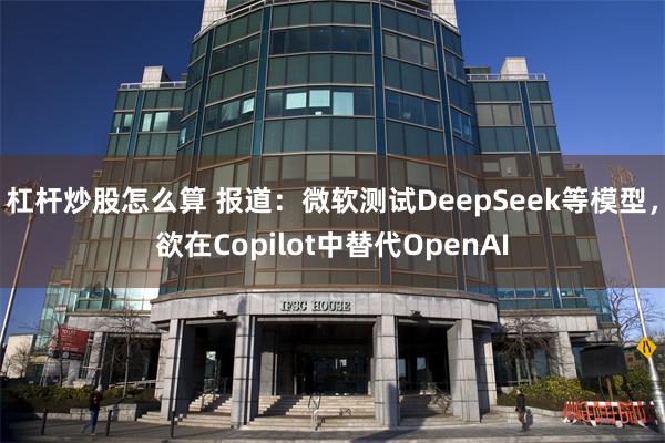 杠杆炒股怎么算 报道：微软测试DeepSeek等模型，欲在Copilot中替代OpenAI