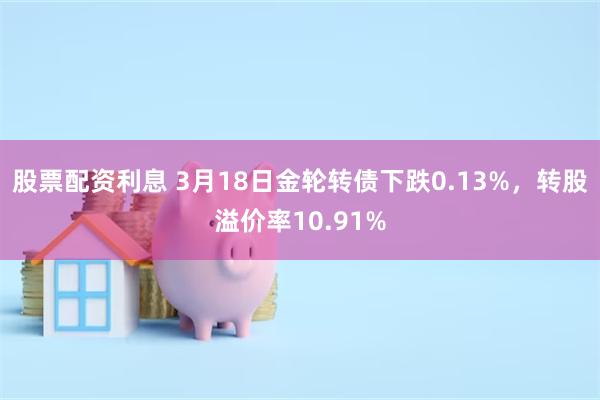 股票配资利息 3月18日金轮转债下跌0.13%，转股溢价率10.91%