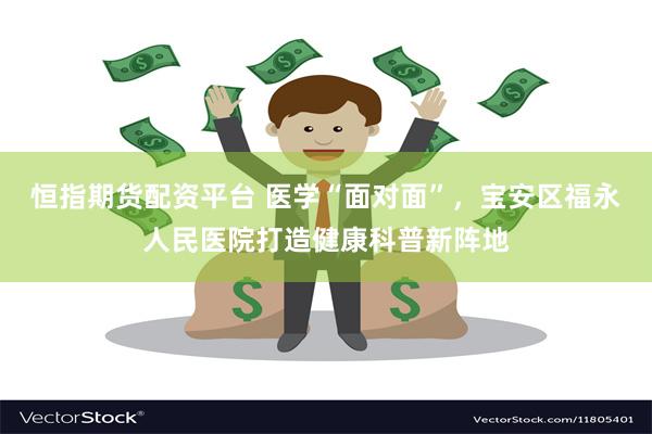 恒指期货配资平台 医学“面对面”，宝安区福永人民医院打造健康科普新阵地