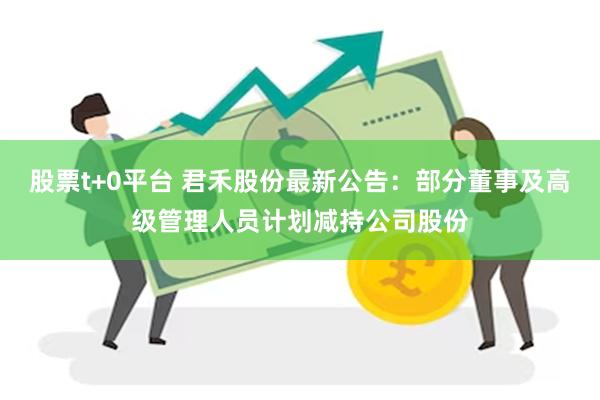 股票t+0平台 君禾股份最新公告：部分董事及高级管理人员计划减持公司股份
